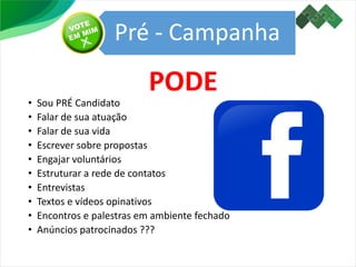 Pré - Campanha
• Sou PRÉ Candidato
• Falar de sua atuação
• Falar de sua vida
• Escrever sobre propostas
• Engajar voluntários
• Estruturar a rede de contatos
• Entrevistas
• Textos e vídeos opinativos
• Encontros e palestras em ambiente fechado
• Anúncios patrocinados ???
PODE
 