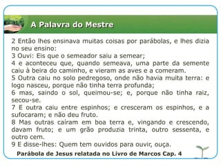 A Palavra do Mestre2 Então lhes ensinava muitas coisas por parábolas, e lhes dizia no seu ensino:3 Ouvi: Eis que o semeador saiu a semear;4 e aconteceu que, quando semeava, uma parte da semente caiu à beira do caminho, e vieram as aves e a comeram.5 Outra caiu no solo pedregoso, onde não havia muita terra: e logo nasceu, porque não tinha terra profunda;6 mas, saindo o sol, queimou-se; e, porque não tinha raiz, secou-se.7 E outra caiu entre espinhos; e cresceram os espinhos, e a sufocaram; e não deu fruto.8 Mas outras caíram em boa terra e, vingando e crescendo, davam fruto; e um grão produzia trinta, outro sessenta, e outro cem.9 E disse-lhes: Quem tem ouvidos para ouvir, ouça.Parábola de Jesus relatada no Livro de Marcos Cap. 4