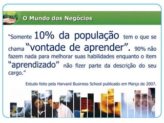 O Mundo dos Negócios“Somente 10% da população tem o que se chama “vontade de aprender”. 90% não fazem nada para melhorar suas habilidades enquanto o item “aprendizado” não fizer parte da descrição do seu cargo.”Estudo feito pela Harvard Business School publicado em Março de 2007. 