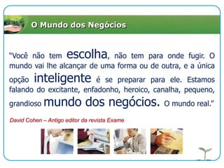 O Mundo dos Negócios“Você não tem escolha, não tem para onde fugir. O mundo vai lhe alcançar de uma forma ou de outra, e a única opção inteligente é se preparar para ele. Estamos falando do excitante, enfadonho, heroico, canalha, pequeno, grandioso mundo dos negócios. O mundo real.”David Cohen – Antigo editor da revista Exame