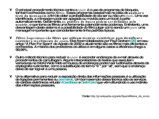 O principal procedimento técnico contra o  spam  é o uso de programas de bloqueio, também conhecidos como  filtros .  Esses programas baseiam-se na idéia de  analisar o texto da mensagem  a fim de obter a probabilidade de ela ser ou não um  spam . Uma vez identificada, a mensagem pode ser apagada ou movida para um local à parte automaticamente. Geralmente,  os padrões de busca podem ser definidos pelo usuário , o que torna os filtros uma ferramenta potencialmente poderosa. Entretanto, uma desvantagem deste sistema é a possibilidade do filtro julgar como sendo um  spam  uma mensagem importante que coincidentemente tinha padrões típicos. Filtros bayesianos  são filtros que utilizam técnicas estatísticas para identificar e controlar o recebimento de  spam . Eles foram idealizados por Paul Graham  [28]  em seu artigo "A Plan For Spam" de Agosto de 2002 e atualmente são os filtros mais eficientes e conhecidos. A maioria dos provedores os utiliza e em alguns casos a eficiência chega a 99,99%. Outro método técnico para reduzir o  spam  é esconder endereços de e-mail através de procedimentos de camuflagem. Alguns interpretadores de textos que executam varreduras na World Wide Web em busca de endereços podem ser ludibriados através de criptografia rudimentar, como a substituição do termo "@" por "at", sem que o endereço deixe de ser legível a uma pessoa. Uma alternativa para reduzir a exposição direta das informações pessoais é a utilização de ligações permanentes ou  permalink . Um bom exemplo dessa técnica são os serviços de cartões eletrônicos virtuais  VCardBase  e  GetVCard  que vêm difundindo o uso indireto das informações pessoais. Fonte:  http://pt.wikipedia.org/wiki/Spam#Meios_de_envio 
