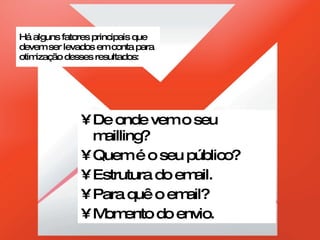 Há alguns fatores principais que devem ser levados em conta para otimização desses resultados: De onde vem o seu mailling? Quem é o seu público? Estrutura do email. Para quê o email? Momento do envio. 