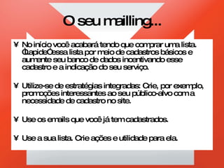 O seu mailling... No início você acabará tendo que comprar uma lista. “Lapide” essa lista por meio de cadastros básicos e aumente seu banco de dados incentivando esse cadastro e a indicação do seu serviço. Utilize-se de estratégias integradas: Crie, por exemplo, promoções interessantes ao seu público-alvo com a necessidade de cadastro no site. Use os emails que você já tem cadastrados. Use a sua lista. Crie ações e utilidade para ela. 