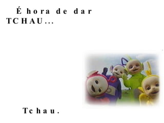 É hora de dar TCHAU... Tchau. 