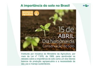 A importância do solo no Brasil
Instituído por iniciativa do Ministério da Agricultura, por
meio da Lei nº 7.876, de 1989, para aprofundar os
debates sobre a importância do solo como um dos fatores
básicos da produção agropecuária e a necessidade de
seu uso e manejo sustentáveis.
 