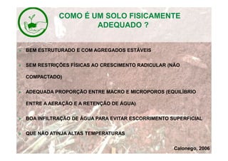 » BEM ESTRUTURADO E COM AGREGADOS ESTÁVEIS
» SEM RESTRIÇÕES FÍSICAS AO CRESCIMENTO RADICULAR (NÃO
COMPACTADO)
» ADEQUADA PROPORÇÃO ENTRE MACRO E MICROPOROS (EQUILÍBRIO
ENTRE A AERAÇÃO E A RETENÇÃO DE ÁGUA)
» BOA INFILTRAÇÃO DE ÁGUA PARA EVITAR ESCORRIMENTO SUPERFICIAL
» QUE NÃO ATINJA ALTAS TEMPERATURAS
Calonego, 2006
COMO É UM SOLO FISICAMENTE
ADEQUADO ?
 