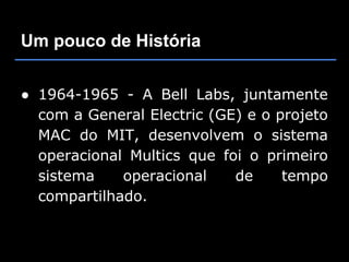 Um pouco de História


● 1964-1965 - A Bell Labs, juntamente
  com a General Electric (GE) e o projeto
  MAC do MIT, desenvolvem o sistema
  operacional Multics que foi o primeiro
  sistema    operacional    de     tempo
  compartilhado.
 