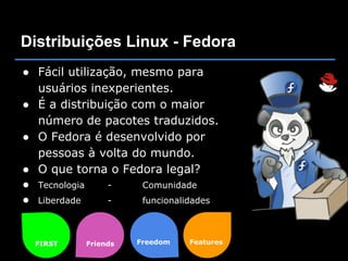 Distribuições Linux - Fedora
● Fácil utilização, mesmo para
  usuários inexperientes.
● É a distribuição com o maior
  número de pacotes traduzidos.
● O Fedora é desenvolvido por
  pessoas à volta do mundo.
● O que torna o Fedora legal?
● Tecnologia    -    Comunidade
● Liberdade     -    funcionalidades



  FIRST    Friends   Freedom   Features
 