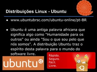 Distribuições Linux - Ubuntu
● www.ubuntubrsc.com/ubuntu-online/pt-BR

● Ubuntu é uma antiga palavra africana que
  significa algo como "Humanidade para os
  outros" ou ainda "Sou o que sou pelo que
  nós somos". A distribuição Ubuntu traz o
  espírito desta palavra para o mundo do
  software livre.
 