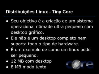 Distribuições Linux - Tiny Core

● Seu objetivo é a criação de um sistema
  operacional nômade ultra pequeno com
  desktop gráfico.
● Ele não é um desktop completo nem
  suporta todo o tipo de hardware.
● É um exemplo de como um linux pode
  ser pequeno.
● 12 MB com desktop
● 8 MB modo texto.
 