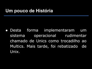 Um pouco de História



● Desta    forma    implementaram     um
  sistema     operacional      rudimentar
  chamado de Unics como trocadilho ao
  Multics. Mais tarde, foi rebatizado de
  Unix.
 