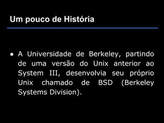 Um pouco de História



● A Universidade de Berkeley, partindo
  de uma versão do Unix anterior ao
  System III, desenvolvia seu próprio
  Unix chamado de BSD (Berkeley
  Systems Division).
 