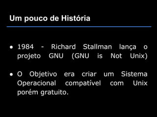 Um pouco de História


● 1984 - Richard Stallman lança o
  projeto GNU (GNU is Not Unix)

● O Objetivo era criar um Sistema
  Operacional compatível com Unix
  porém gratuito.
 