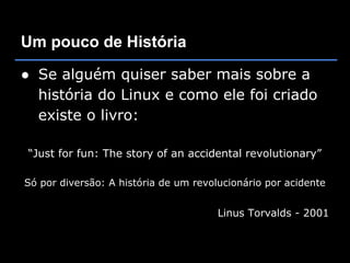 Um pouco de História

● Se alguém quiser saber mais sobre a
  história do Linux e como ele foi criado
  existe o livro:

 “Just for fun: The story of an accidental revolutionary”

Só por diversão: A história de um revolucionário por acidente


                                       Linus Torvalds - 2001
 