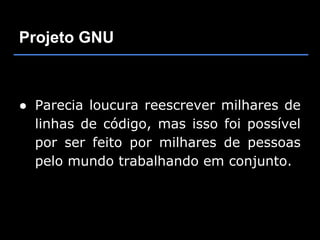 Projeto GNU



● Parecia loucura reescrever milhares de
  linhas de código, mas isso foi possível
  por ser feito por milhares de pessoas
  pelo mundo trabalhando em conjunto.
 
