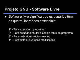 Projeto GNU - Software Livre
● Software livre significa que os usuários têm
  as quatro liberdades essenciais:

  1ª - Para executar o programa;
  2ª - Para estudar e mudar o código-fonte do programa;
  3ª - Para redistribuir cópias exatas;
  4ª - Para distribuir versões modificadas.
 