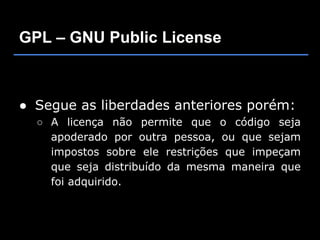 GPL – GNU Public License



● Segue as liberdades anteriores porém:
  ○ A licença não permite que o código seja
    apoderado por outra pessoa, ou que sejam
    impostos sobre ele restrições que impeçam
    que seja distribuído da mesma maneira que
    foi adquirido.
 