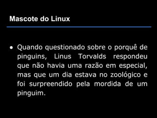 Mascote do Linux


● Quando questionado sobre o porquê de
  pinguins, Linus Torvalds respondeu
  que não havia uma razão em especial,
  mas que um dia estava no zoológico e
  foi surpreendido pela mordida de um
  pinguim.
 