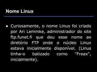Nome Linux


● Curiosamente, o nome Linux foi criado
  por Ari Lemmke, administrador do site
  ftp.funet.fi que deu esse nome ao
  diretório FTP onde o núcleo Linux
  estava inicialmente disponível. (Linus
  tinha-o     batizado como     "Freax",
  inicialmente).
 