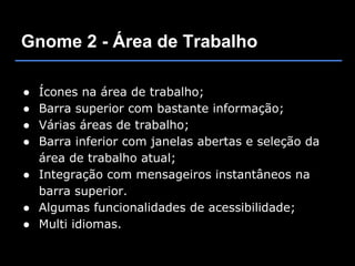 Gnome 2 - Área de Trabalho

● Ícones na área de trabalho;
● Barra superior com bastante informação;
● Várias áreas de trabalho;
● Barra inferior com janelas abertas e seleção da
  área de trabalho atual;
● Integração com mensageiros instantâneos na
  barra superior.
● Algumas funcionalidades de acessibilidade;
● Multi idiomas.
 