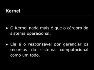 Kernel


● O Kernel nada mais é que o cérebro do
  sistema operacional.

● Ele é o responsável por gerenciar os
  recursos do sistema computacional
  como um todo.
 