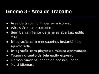 Gnome 3 - Área de Trabalho

● Área de trabalho limpa, sem ícones;
● Várias áreas de trabalho;
● Sem barra inferior de janelas abertas, estilo
  MAC;
● Integração com mensageiros instantâneos
  aprimorada.
● Integração com player de música aprimorado.
● Toque no canto da tela estilo exposé;
● Ótimas funcionalidades de acessibilidade.
● Multi idiomas.
 