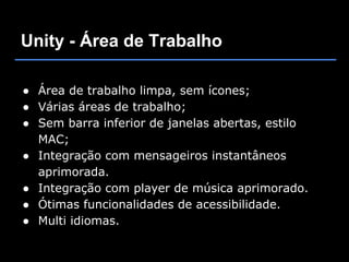 Unity - Área de Trabalho

● Área de trabalho limpa, sem ícones;
● Várias áreas de trabalho;
● Sem barra inferior de janelas abertas, estilo
  MAC;
● Integração com mensageiros instantâneos
  aprimorada.
● Integração com player de música aprimorado.
● Ótimas funcionalidades de acessibilidade.
● Multi idiomas.
 