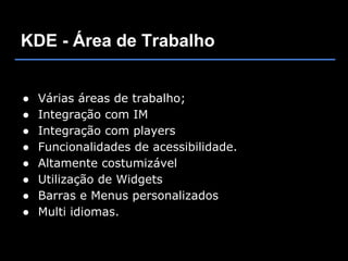 KDE - Área de Trabalho


●   Várias áreas de trabalho;
●   Integração com IM
●   Integração com players
●   Funcionalidades de acessibilidade.
●   Altamente costumizável
●   Utilização de Widgets
●   Barras e Menus personalizados
●   Multi idiomas.
 
