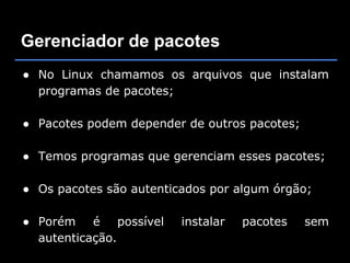 Gerenciador de pacotes
● No Linux chamamos os arquivos que instalam
  programas de pacotes;

● Pacotes podem depender de outros pacotes;

● Temos programas que gerenciam esses pacotes;

● Os pacotes são autenticados por algum órgão;

● Porém é possível       instalar   pacotes   sem
  autenticação.
 
