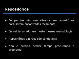 Repositórios

● Os pacotes são centralizados em repositórios
  para serem encontrados facilmente;

● Os celulares adotaram esta mesma metodologia;

● Repositórios padrões são confiáveis;

● Não é preciso     perder   tempo   procurando   o
  programa.
 