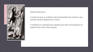 Sistema Patriarcal:
A noção de que as mulheres são propriedade dos homens, que
estarão sempre disponíveis a esses;
A violência é a punição para aquelas que não se enquadram no
papel da boa mãe e boa esposa.
 