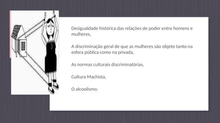 Desigualdade histórica das relações de poder entre homens e
mulheres,
A discriminação geral de que as mulheres são objeto tanto na
esfera pública como na privada,
As normas culturais discriminatórias,
Cultura Machista,
O alcoolismo.
 
