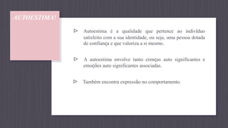 AUTOESTIMA!
▹ Autoestima é a qualidade que pertence ao indivíduo
satisfeito com a sua identidade, ou seja, uma pessoa dotada
de confiança e que valoriza a si mesmo.
▹ A autoestima envolve tanto crenças auto significantes e
emoções auto significantes associadas.
▹ Também encontra expressão no comportamento.
 