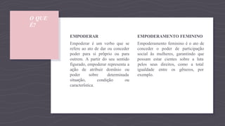 O QUE
É?
determinada
condição ou
EMPODERAR
Empoderar é um verbo que se
refere ao ato de dar ou conceder
poder para si próprio ou para
outrem. A partir do seu sentido
figurado, empoderar representa a
ação de atribuir domínio ou
poder sobre
situação,
característica.
EMPODERAMENTO FEMININO
Empoderamento feminino é o ato de
conceder o poder de participação
social às mulheres, garantindo que
possam estar cientes sobre a luta
pelos seus direitos, como a
gêneros,
total
por
igualdade entre os
exemplo.
 