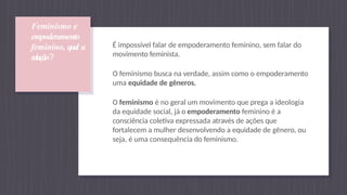 Feminismo e
empoderamento
feminino, qual a
relação?
É impossível falar de empoderamento feminino, sem falar do
movimento feminista.
O feminismo busca na verdade, assim como o empoderamento
uma equidade de gêneros.
O feminismo é no geral um movimento que prega a ideologia
da equidade social, já o empoderamento feminino é a
consciência coletiva expressada através de ações que
fortalecem a mulher desenvolvendo a equidade de gênero, ou
seja, é uma consequência do feminismo.
 