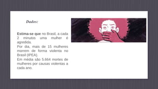 Dados:
Estima-se que no Brasil, a cada
2 minutos uma mulher é
agredida.
Por dia, mais de 15 mulheres
morrem de forma violenta no
Brasil (IPEA).
Em média são 5.664 mortes de
mulheres por causas violentas a
cada ano.
 