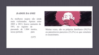 DADOS DA OMS
As mulheres negras são ainda
mais violentadas. Apenas entre
2003 e 2013, houve aumento de
de
mortes,
para
2.875
54% no registro
passando de 1.864
nesse período.
Muitas vezes, são os próprios familiares (50,3%)
ou parceiros/ex-parceiros (33,2%) os que cometem
os assassinatos.
 