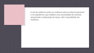 A raiz da violência contra as mulheres está no sistema patriarcal
e no capitalismo, que impõem uma necessidade de controle,
apropriação e exploração do corpo, vida e sexualidade das
mulheres.
 