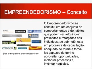EMPREENDEDORISMO – ConceitoO Empreendedorismo se constitui em um conjunto de comportamentos e de hábitos que podem ser adquiridos, praticados e reforçados nos indivíduos, ao submetê-los a um programa de capacitação adequado de forma a torná-los capazes de gerir e aproveitar oportunidades, melhorar processos e inventar negócios.Sites e Blogs sobre empreendedorismo