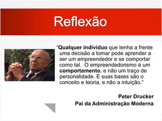 Reflexão  “Qualquer indivíduo que tenha a frente uma decisão a tomar pode aprender a ser um empreendedor e se comportar como tal.  O empreendedorismo é um comportamento, e não um traço de personalidade. E suas bases são o conceito e teoria, e não a intuição.”Peter DruckerPai da Administração Moderna