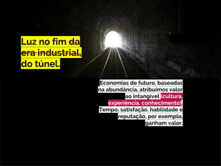 Luz no fim da
era industrial,
do túnel.
Economias de futuro, baseadas
na abundância, atribuímos valor
ao intangível (cultura,
experiência, conhecimento).
Tempo, satisfação. habilidade e
reputação, por exemplo,
ganham valor.
 