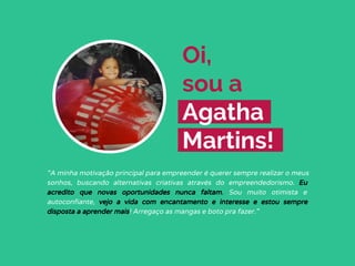 Oi,
sou a
Agatha
Martins!
“A minha motivação principal para empreender é querer sempre realizar o meus
sonhos, buscando alternativas criativas através do empreendedorismo. Eu
acredito que novas oportunidades nunca faltam. Sou muito otimista e
autoconfiante, vejo a vida com encantamento e interesse e estou sempre
disposta a aprender mais! Arregaço as mangas e boto pra fazer.”
 