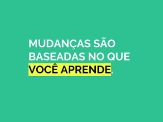MUDANÇAS SÃO
BASEADAS NO QUE
VOCÊ APRENDE.
 