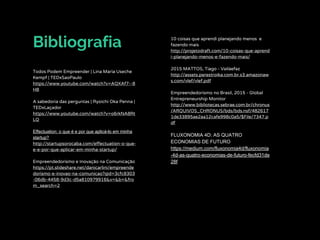 Bibliografia 10 coisas que aprendi planejando menos e
fazendo mais
http://projetodraft.com/10-coisas-que-aprend
i-planejando-menos-e-fazendo-mais/
2015 MATTOS, Tiago - Vailáefaz
http://assets.perestroika.com.br.s3.amazonaw
s.com/vlef/vlef.pdf
Empreendedorismo no Brasil, 2015 - Global
Entrepreneurship Monitor
http://www.bibliotecas.sebrae.com.br/chronus
/ARQUIVOS_CHRONUS/bds/bds.nsf/482617
1de33895ae2aa12cafe998c0a5/$File/7347.p
df
FLUXONOMIA 4D: AS QUATRO
ECONOMIAS DE FUTURO
https://medium.com/fluxonomia4d/fluxonomia
-4d-as-quatro-economias-de-futuro-fecfd31de
28f
Todos Podem Empreender | Lina Maria Useche
Kempf | TEDxSaoPaulo
https://www.youtube.com/watch?v=AQXAf7--8
H8
A sabedoria das perguntas | Ryoichi Oka Penna |
TEDxLaçador
https://www.youtube.com/watch?v=o6rkNA8Rt
LQ
Effectuation: o que é e por que aplicá-lo em minha
startup?
http://startupsorocaba.com/effectuation-o-que-
e-e-por-que-aplicar-em-minha-startup/
Empreendedorismo e Inovação na Comunicação
https://pt.slideshare.net/danicarlini/empreende
dorismo-e-inovao-na-comunicao?qid=3cfc8303
-06db-4458-9d3c-d5a810979916&v=&b=&fro
m_search=2
 