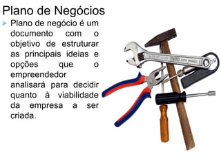 Plano de Negócios
Plano de negócio é um
documento com o
objetivo de estruturar
as principais ideias e
opções que o
empreendedor
analisará para decidir
quanto à viabilidade
da empresa a ser
criada.
 