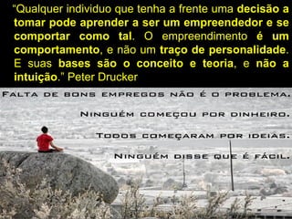 “Qualquer individuo que tenha a frente uma decisão a
tomar pode aprender a ser um empreendedor e se
comportar como tal. O empreendimento é um
comportamento, e não um traço de personalidade.
E suas bases são o conceito e teoria, e não a
intuição.” Peter Drucker
 