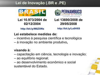 Lei de Inovação (.BR e .PE)



  Lei 10.973/2004 de        Lei 13690/2008 de
      02/12/2004                29/05/2008
    http://bit.ly/M8Z5Wa      http://bit.ly/Ls6HX8

Lei estabelece medidas de:
– incentivo à pesquisa científica e tecnológica
– à inovação no ambiente produtivo,

visando à:
– capacitação em ciência, tecnologia e inovação;
– ao equilíbrio regional;
– ao desenvolvimento econômico e social
sustentável do Estado.
 
