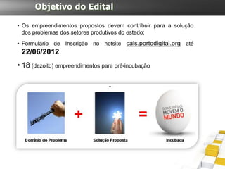 Objetivo do Edital

• Os empreendimentos propostos devem contribuir para a solução
  dos problemas dos setores produtivos do estado;
• Formulário de Inscrição no hotsite cais.portodigital.org até
 22/06/2012
• 18 (dezoito) empreendimentos para pré-incubação
 