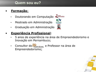 Quem sou eu?

•   Formação:
    –   Doutorando em Computação

    –   Mestrado em Administração
    –   Graduação em Administração

•   Experiência Profissional:
    –   5 anos de experiência na área de Empreendedorismo e
        Inovação em Pernambuco;

    –   Consultor do        e Professor na área de
        Empreendedorismo;
 