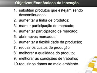 Objetivos Econômicos da Inovação
1. substituir produtos que estejam sendo
   descontinuados;
2. aumentar a linha de produtos:
3. manter participação de mercado;
4. aumentar participação de mercado;
5. abrir novos mercados:
6. aumentar a flexibilidade da produção;
7. reduzir os custos de produção;
8. melhorar a qualidade do produto;
9. melhorar as condições de trabalho;
10.reduzir os danos ao meio ambiente.
 
